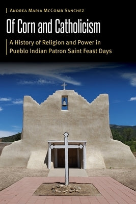 Of Corn and Catholicism: A History of Religion and Power in Pueblo Indian Patron Saint Feast Days by McComb Sanchez, Andrea Maria