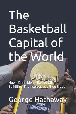 The Basketball Capital of the World: How UConn Men's Basketball Solidified Themselves as a Blue Blood by Hathaway, George