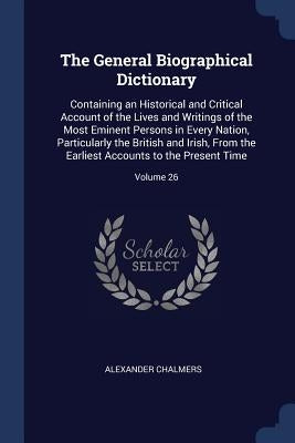 The General Biographical Dictionary: Containing an Historical and Critical Account of the Lives and Writings of the Most Eminent Persons in Every Nati by Chalmers, Alexander