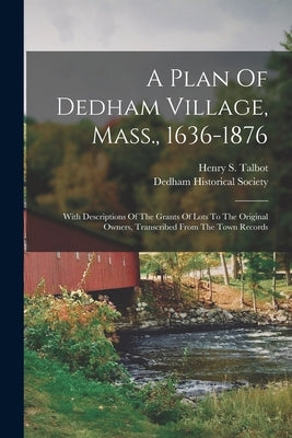 A Plan Of Dedham Village, Mass., 1636-1876: With Descriptions Of The Grants Of Lots To The Original Owners, Transcribed From The Town Records by Talbot, Henry S.