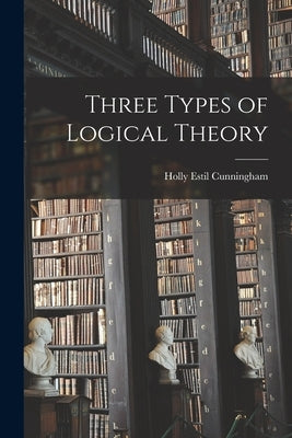 Three Types of Logical Theory by Cunningham, Holly Estil