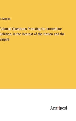 Colonial Questions Pressing for Immediate Solution, in the Interest of the Nation and the Empire by Macfie, R.