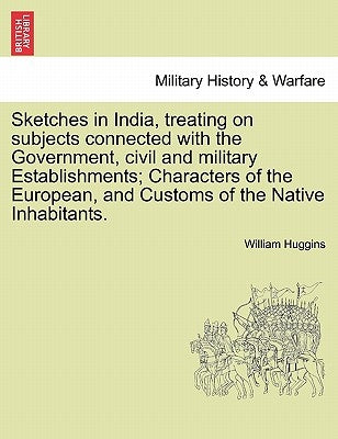Sketches in India, Treating on Subjects Connected with the Government, Civil and Military Establishments; Characters of the European, and Customs of t by Huggins, William