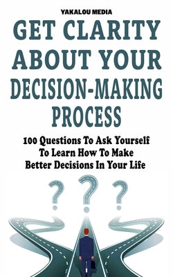 Get Clarity About Your Decision-Making Process: 100 Questions To Ask Yourself To Learn How To Make Better Decision In Your Life by Media, Yakalou