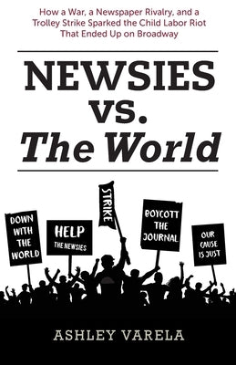Newsies vs. the World: How a War, a Newspaper Rivalry, and a Trolley Strike Sparked the Child Labor Riot That Ended Up on Broadway by Varela, Ashley