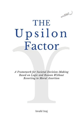 The Upsilon Factor: A Framework for Societal Decision-Making Based on Logic and Reason Without Resorting to Moral Assertion by Inaj, Isvahl