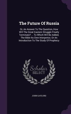 The Future Of Russia: Or, An Answer To The Question, How Will The Great Eastern Struggle Finally Terminate? ... To Which Will Be Added, The by Gaylord, John