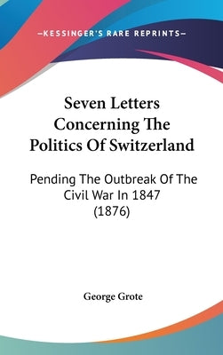 Seven Letters Concerning The Politics Of Switzerland: Pending The Outbreak Of The Civil War In 1847 (1876) by Grote, George
