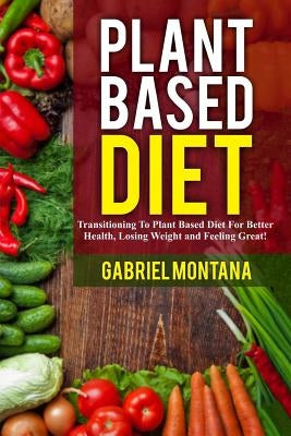 Plant Based Diet: Transitioning to a Plant Based Diet for Better Health, Losing Weight, and Feeling Great by Montana, Gabriel