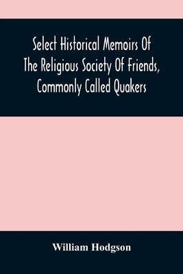 Select Historical Memoirs Of The Religious Society Of Friends, Commonly Called Quakers: Being A Succinct Account Of Their Character And Course During by Hodgson, William
