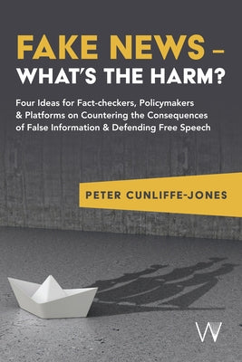 Fake News - What's the Harm?: Four Ideas for Fact-Checkers, Policymakers & Platforms on Countering the Consequences of False Information & Defending by Cunliffe-Jones, Peter