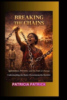 Breaking the Chains: Ignorance, Poverty, and the Path to Change Understanding the Roots, Overcoming the Barriers by Patrick, Patricia