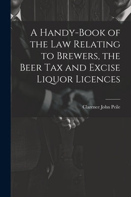 A Handy-Book of the Law Relating to Brewers, the Beer Tax and Excise Liquor Licences by Peile, Clarence John