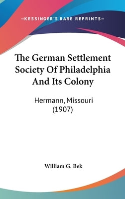 The German Settlement Society Of Philadelphia And Its Colony: Hermann, Missouri (1907) by Bek, William G.