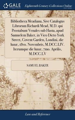 Bibliotheca Meadiana, Sive Catalogus Librorum Richardi Mead, M.D. qui Prostabunt Venales sub Hasta, apud Samuelem Baker, in Vico Dicto York Street, Co by Baker, Samuel