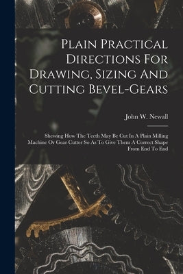 Plain Practical Directions For Drawing, Sizing And Cutting Bevel-gears: Shewing How The Teeth May Be Cut In A Plain Milling Machine Or Gear Cutter So by Newall, John W.