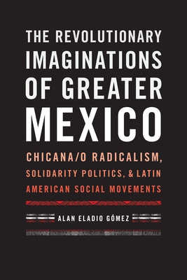 The Revolutionary Imaginations of Greater Mexico: Chicana/O Radicalism, Solidarity Politics, and Latin American Social Movements by Gómez, Alan Eladio