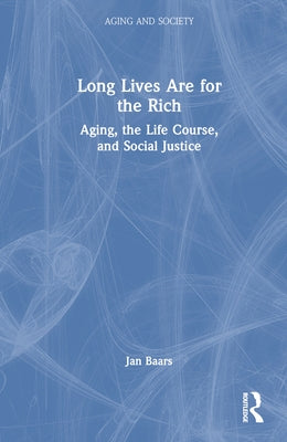 Long Lives Are for the Rich: Aging, the Life Course, and Social Justice by Baars, Jan