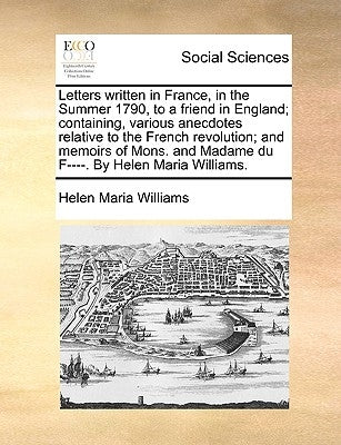 Letters Written in France, in the Summer 1790, to a Friend in England; Containing, Various Anecdotes Relative to the French Revolution; And Memoirs of by Williams, Helen Maria