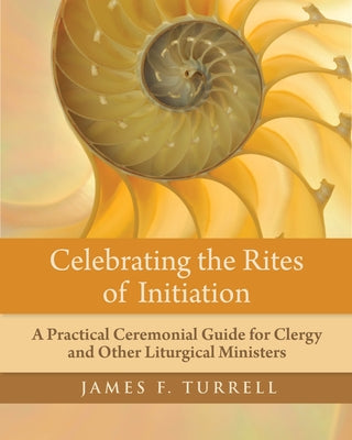 Celebrating the Rites of Initiation: A Practical Ceremonial Guide for Clergy and Other Liturgical Ministers by Turrell, James F.