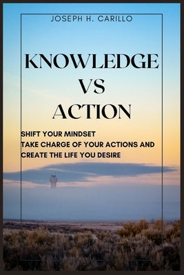 Knowledge vs Action: Shift Your Mindset, Take Charge Of Your Actions, And Create The Life You Desire by H. Carillo, Joseph