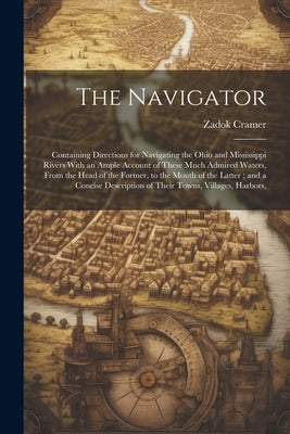 The Navigator: Containing Directions for Navigating the Ohio and Mississippi Rivers With an Ample Account of These Much Admired Water by Cramer, Zadok