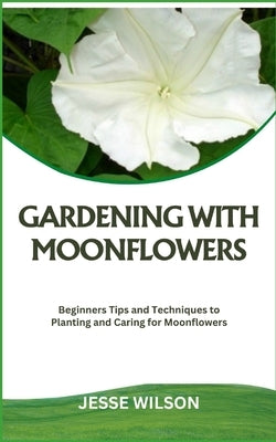 Gardening with Moonflowers: Beginners Tips and Techniques to Planting and Caring for Moonflowers by Wilson, Jesse