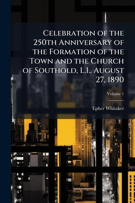 Celebration of the 250th Anniversary of the Formation of the Town and the Church of Southold, L.I., August 27, 1890; Volume 1 by Whitaker, Epher