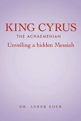 King Cyrus the Achaemenian: Unveiling a Hidden Messiah by Eder, Asher