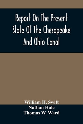 Report On The Present State Of The Chesapeake And Ohio Canal: The Estimated Cost Of Completing It To Cumberland, And The Prospects Of Income To Be Der by H. Swift, William