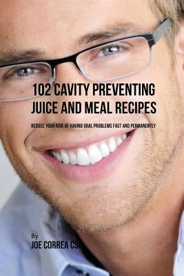 102 Cavity Preventing Juice and Meal Recipes: Reduce Your Risk of Having Oral Problems Fast and Permanently by Correa, Joe