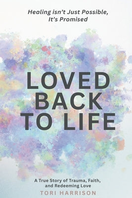 Loved Back to Life: Healing Isn't Just Possible, It's Promised: A True Story of Trauma, Faith, and Redeeming Love by Harrison, Tori