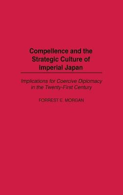 Compellence and the Strategic Culture of Imperial Japan: Implications for Coercive Diplomacy in the Twenty-First Century by Morgan, Forrest E.