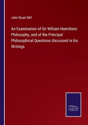 An Examination of Sir William Hamiltons Philosophy, and of the Principal Philosophical Questions discussed in his Writings by Mill, John Stuart