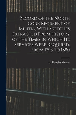 Record of the North Cork Regiment of Militia, With Sketches Extracted From History of the Times in Which its Services Were Required, From 1793 to 1880 by Douglas, Mercer J.
