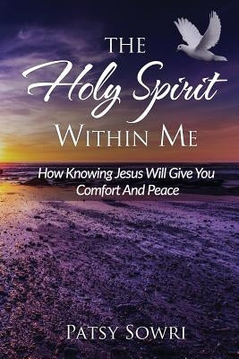 The Holy Spirit Within Me: How Knowing Jesus Will Give You Comfort And Peace by Sowri, Patsy