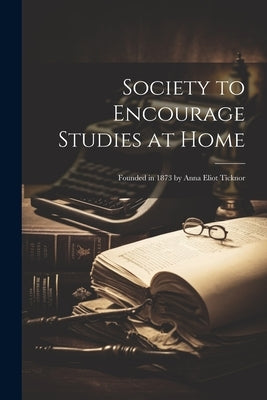 Society to Encourage Studies at Home: Founded in 1873 by Anna Eliot Ticknor by Anonymous