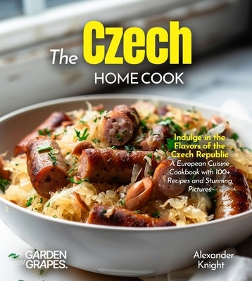 The Czech Home Cook: Indulge in the Flavors of the Czech Republic - A European Cuisine Cookbook with 100+ Recipes and Stunning Pictures by Knight, Alexander
