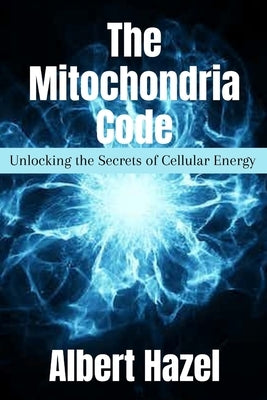 The Mitochondria Code: Unlocking the Secrets of Cellular Energy by Hazel, Albert