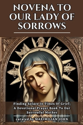 Novena to Our Lady of Sorrows: Finding Solace In Times Of Grief; A Devotional Prayer Book To Our Sorrowful Mother by John, Maximilian