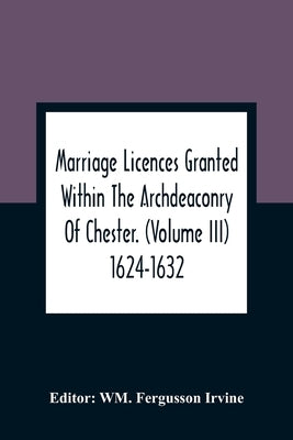 Marriage Licences Granted Within The Archdeaconry Of Chester. (Volume Iii) 1624-1632 by Fergusson Irvine, Wm