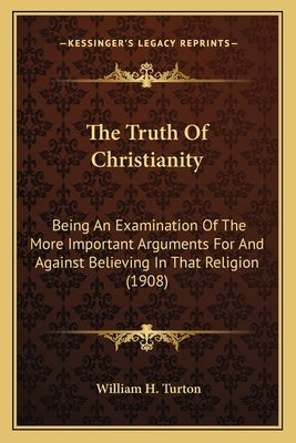 The Truth of Christianity: Being an Examination of the More Important Arguments for and Against Believing in That Religion (1908) by Turton, William H.