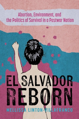El Salvador Reborn: Abortion, Environment, and the Politics of Survival in a Postwar Nation by Linton-Villafranco, Mellissa