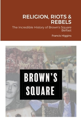 Religion, Riots and Rebels, The Incredible History of Brown's Square by Higgins, Francis