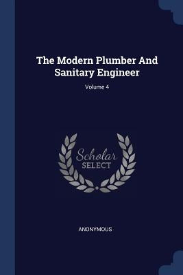 The Modern Plumber And Sanitary Engineer; Volume 4 by Anonymous