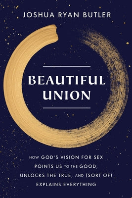 Beautiful Union: How God's Vision for Sex Points Us to the Good, Unlocks the True, and (Sort Of) Explains Everything by Butler, Joshua Ryan