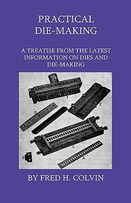 Practical Die-Making - A Treatise From The Latest Information On Dies And Die-Making by Colvin, Fred H.
