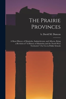 The Prairie Provinces; a Short History of Manitoba, Saskatchewan, and Alberta, Being a Revision of A History of Manitoba and the North-West Territorie by Duncan, David M. (David Merritt) B. 1.