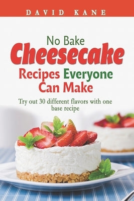 No Bake Cheesecake Recipes Everyone Can Make: Try out 30 different flavors with one base recipe by Kane, David