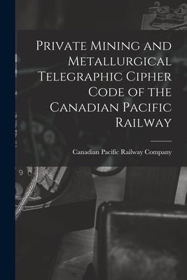 Private Mining and Metallurgical Telegraphic Cipher Code of the Canadian Pacific Railway [microform] by Canadian Pacific Railway Company
